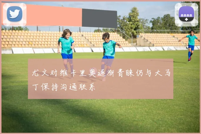 尤文对维卡里奥逐渐青睐仍与大马丁保持沟通联系