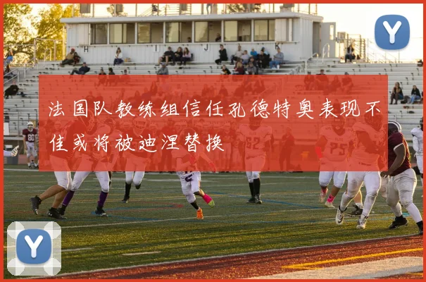 法国队教练组信任孔德特奥表现不佳或将被迪涅替换