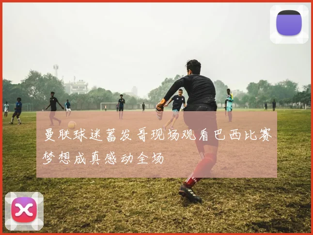 曼联球迷蓄发哥现场观看巴西比赛梦想成真感动全场