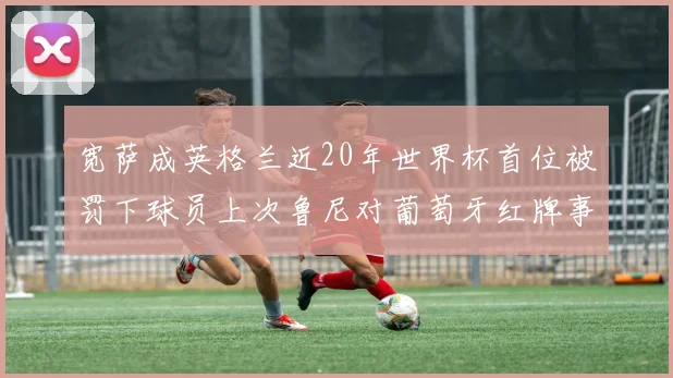 宽萨成英格兰近20年世界杯首位被罚下球员上次鲁尼对葡萄牙红牌事件回顾