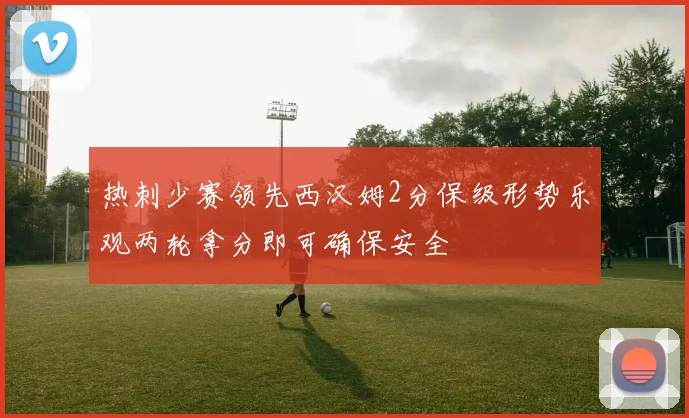 热刺少赛领先西汉姆2分保级形势乐观两轮拿分即可确保安全