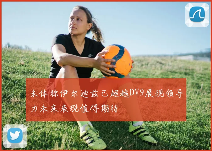米体称伊尔迪兹已超越DV9展现领导力未来表现值得期待