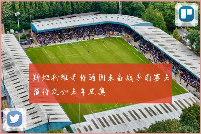 斯坦科维奇将随国米备战季前赛去留待定如去年皮奥