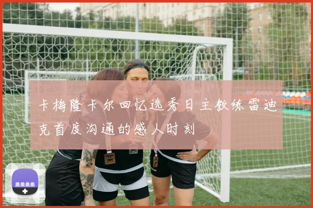 卡梅隆卡尔回忆选秀日主教练雷迪克首度沟通的感人时刻