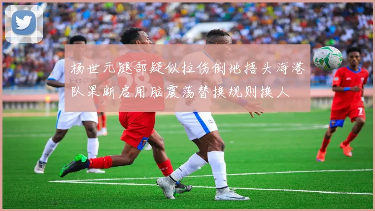 杨世元腿部疑似拉伤倒地捂头海港队果断启用脑震荡替换规则换人