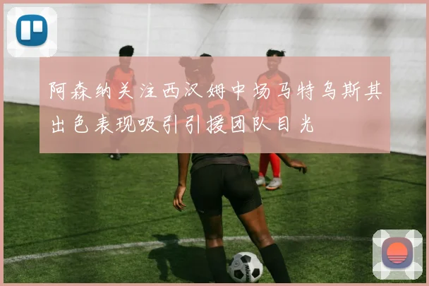 阿森纳关注西汉姆中场马特乌斯其出色表现吸引引援团队目光