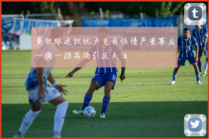 曼联球迷担忧卢克肖伤情严重赛后一瘸一拐离场引发关注