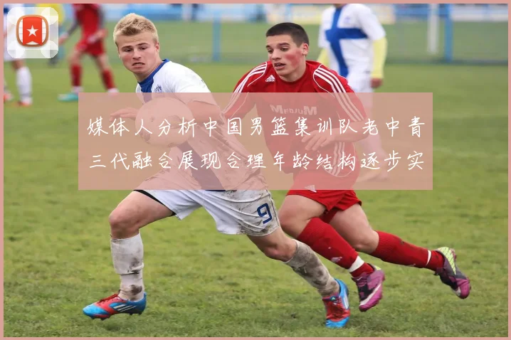 媒体人分析中国男篮集训队老中青三代融合展现合理年龄结构逐步实现换血