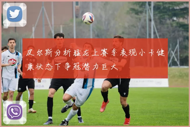 皮尔斯分析猛龙上赛季表现小卡健康状态下争冠潜力巨大