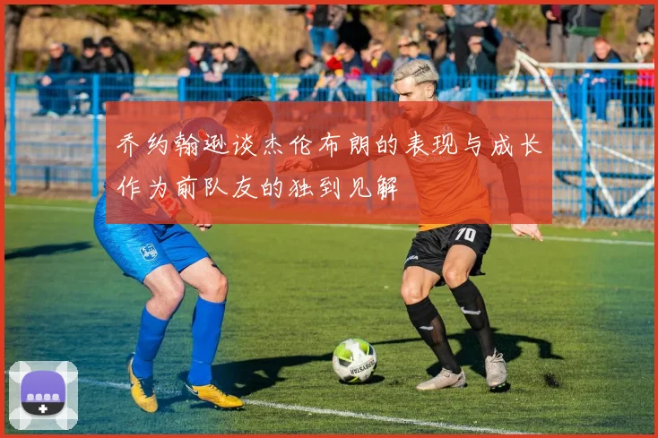 乔约翰逊谈杰伦布朗的表现与成长作为前队友的独到见解
