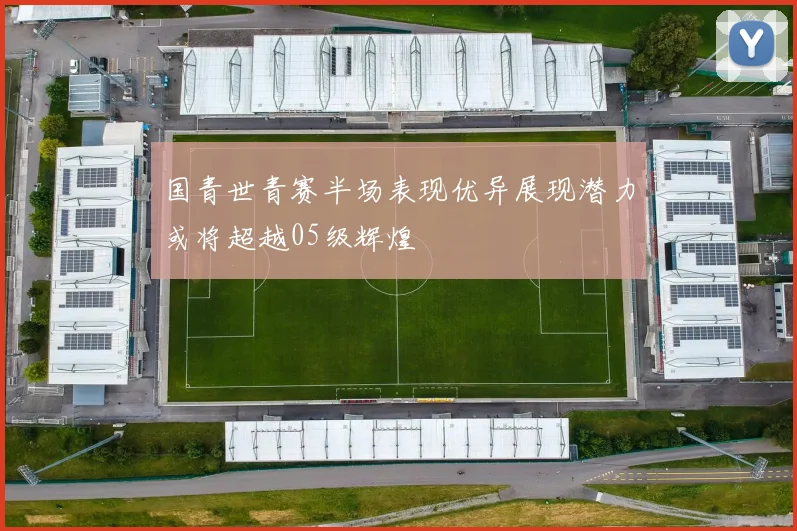 国青世青赛半场表现优异展现潜力或将超越05级辉煌
