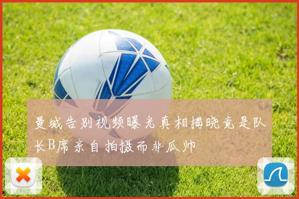 曼城告别视频曝光真相揭晓竟是队长B席亲自拍摄而非瓜帅