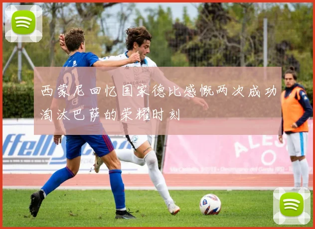 西蒙尼回忆国家德比感慨两次成功淘汰巴萨的荣耀时刻