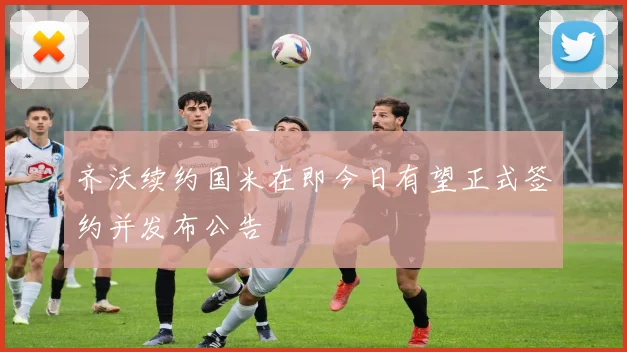 齐沃续约国米在即今日有望正式签约并发布公告