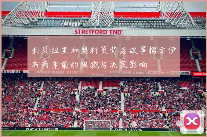 利贝拉里加盟科莫背后故事揭示伊布两年前的阻挠与决策影响