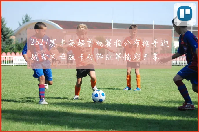 2627赛季英超首轮赛程公布枪手迎战考文垂纽卡对阵红军精彩开幕