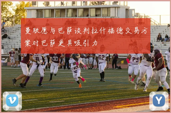 曼联愿与巴萨谈判拉什福德交易方案对巴萨更具吸引力